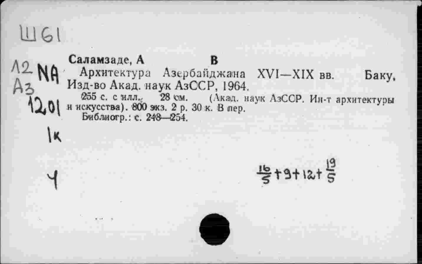 ﻿Ш|
Саламзаде, А	В
Архитектура Азербайджана XVI—XIX вв. Баку, Изд-во Акад, наук АзССР, 1964.
255 с. с ‘илл., 28 ем. (Акад, наук АзССР. Ин-т архитектуры и искусства). 800 экз. 2 р. 30 к. В пер.
Библіиогр.: с. 24'8—254.

